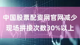 中国股票配资网官网减少现场拼接次数30%以上