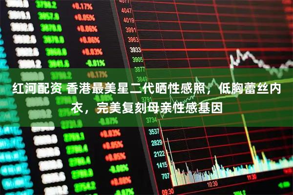 红河配资 香港最美星二代晒性感照，低胸蕾丝内衣，完美复刻母亲性感基因