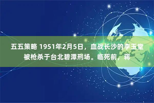 五五策略 1951年2月5日，血战长沙的李玉堂被枪杀于台北碧潭刑场。临死前，蒋