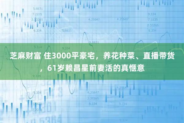 芝麻财富 住3000平豪宅，养花种菜、直播带货，61岁赖昌星前妻活的真惬意