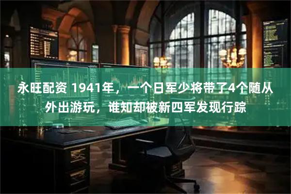 永旺配资 1941年,一个日军少将带了4个随从外出游玩,谁知却被新四军发现行踪