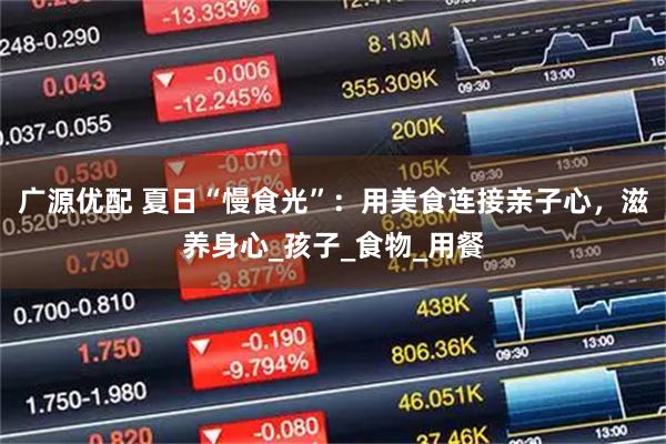 广源优配 夏日“慢食光”：用美食连接亲子心，滋养身心_孩子_食物_用餐